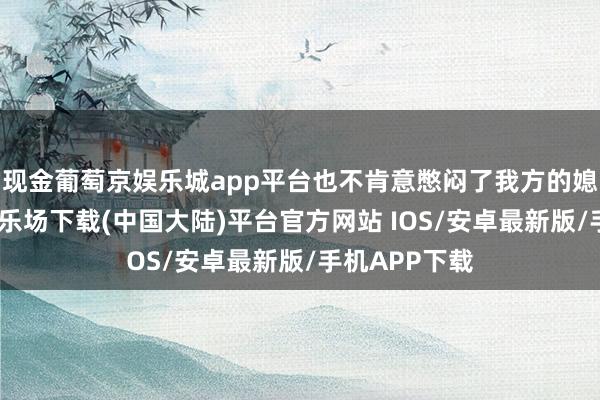 现金葡萄京娱乐城app平台也不肯意憋闷了我方的媳妇-葡萄京娱乐场下载(中国大陆)平台官方网站 IOS/安卓最新版/手机APP下载