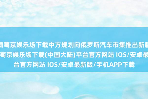 葡萄京娱乐场下载中方规划向俄罗斯汽车市集推出新款行政轿车红旗L1-葡萄京娱乐场下载(中国大陆)平台官方网站 IOS/安卓最新版/手机APP下载