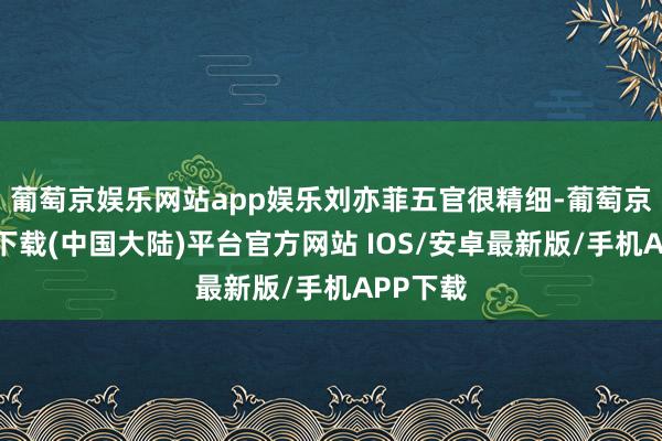 葡萄京娱乐网站app娱乐刘亦菲五官很精细-葡萄京娱乐场下载(中国大陆)平台官方网站 IOS/安卓最新版/手机APP下载