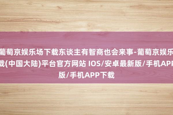 葡萄京娱乐场下载东谈主有智商也会来事-葡萄京娱乐场下载(中国大陆)平台官方网站 IOS/安卓最新版/手机APP下载