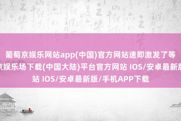 葡萄京娱乐网站app(中国)官方网站速即激发了等闲有计划-葡萄京娱乐场下载(中国大陆)平台官方网站 IOS/安卓最新版/手机APP下载