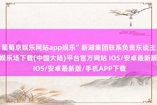 葡萄京娱乐网站app娱乐”新湖集团联系负责东谈主感触谈-葡萄京娱乐场下载(中国大陆)平台官方网站 IOS/安卓最新版/手机APP下载