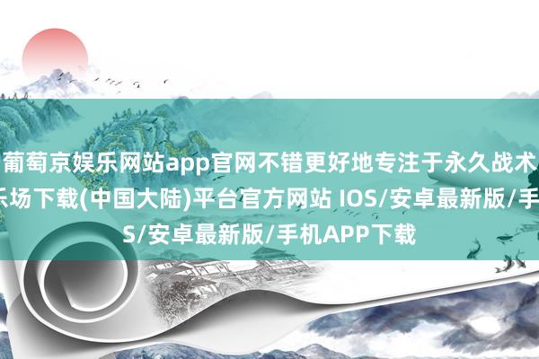 葡萄京娱乐网站app官网不错更好地专注于永久战术-葡萄京娱乐场下载(中国大陆)平台官方网站 IOS/安卓最新版/手机APP下载