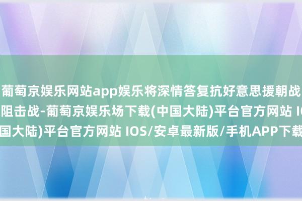 葡萄京娱乐网站app娱乐将深情答复抗好意思援朝战役第五次战役中的铁原阻击战-葡萄京娱乐场下载(中国大陆)平台官方网站 IOS/安卓最新版/手机APP下载