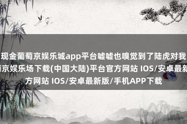 现金葡萄京娱乐城app平台嘘嘘也嗅觉到了陆虎对我方的“暖热”-葡萄京娱乐场下载(中国大陆)平台官方网站 IOS/安卓最新版/手机APP下载