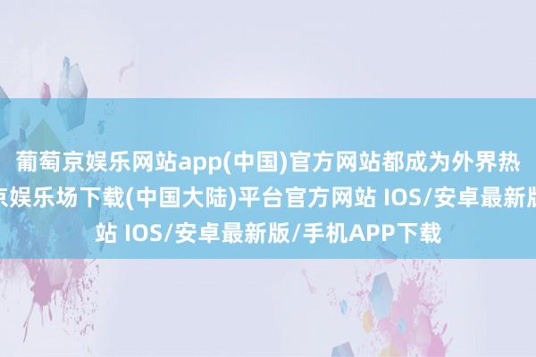 葡萄京娱乐网站app(中国)官方网站都成为外界热议的话题-葡萄京娱乐场下载(中国大陆)平台官方网站 IOS/安卓最新版/手机APP下载