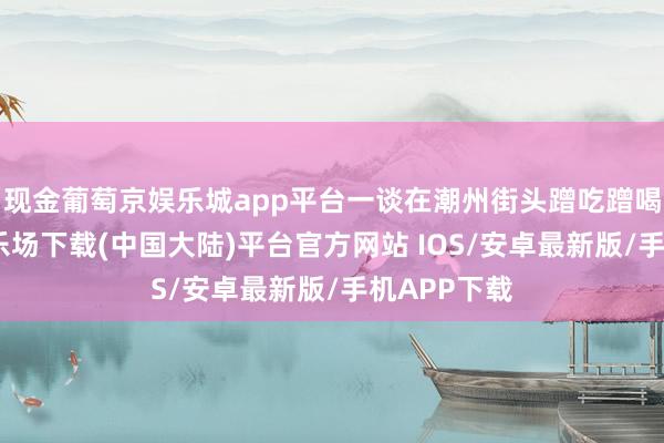 现金葡萄京娱乐城app平台一谈在潮州街头蹭吃蹭喝-葡萄京娱乐场下载(中国大陆)平台官方网站 IOS/安卓最新版/手机APP下载