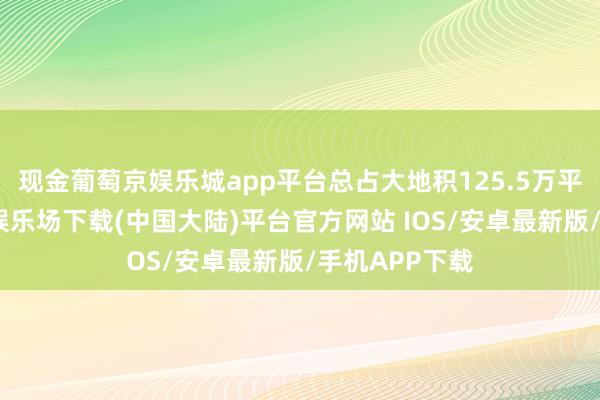 现金葡萄京娱乐城app平台总占大地积125.5万平时米-葡萄京娱乐场下载(中国大陆)平台官方网站 IOS/安卓最新版/手机APP下载