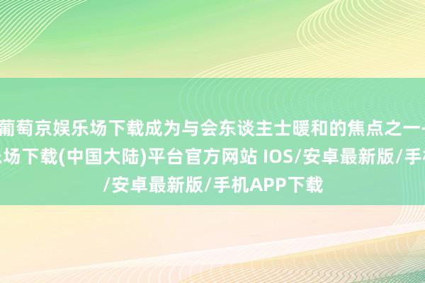 葡萄京娱乐场下载成为与会东谈主士暖和的焦点之一-葡萄京娱乐场下载(中国大陆)平台官方网站 IOS/安卓最新版/手机APP下载