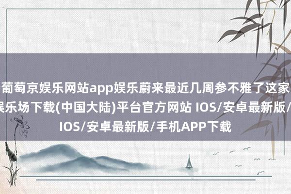 葡萄京娱乐网站app娱乐蔚来最近几周参不雅了这家工场-葡萄京娱乐场下载(中国大陆)平台官方网站 IOS/安卓最新版/手机APP下载