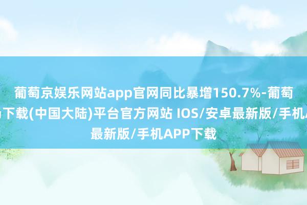 葡萄京娱乐网站app官网同比暴增150.7%-葡萄京娱乐场下载(中国大陆)平台官方网站 IOS/安卓最新版/手机APP下载