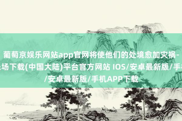 葡萄京娱乐网站app官网将使他们的处境愈加灾祸-葡萄京娱乐场下载(中国大陆)平台官方网站 IOS/安卓最新版/手机APP下载