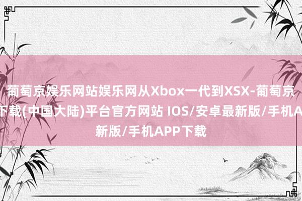 葡萄京娱乐网站娱乐网从Xbox一代到XSX-葡萄京娱乐场下载(中国大陆)平台官方网站 IOS/安卓最新版/手机APP下载