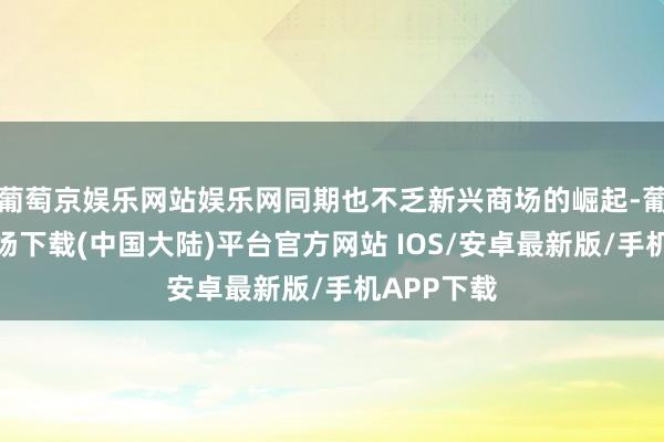 葡萄京娱乐网站娱乐网同期也不乏新兴商场的崛起-葡萄京娱乐场下载(中国大陆)平台官方网站 IOS/安卓最新版/手机APP下载