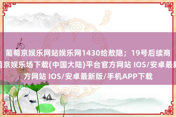 葡萄京娱乐网站娱乐网1430给敖隐；19号后续商城的上新之中-葡萄京娱乐场下载(中国大陆)平台官方网站 IOS/安卓最新版/手机APP下载