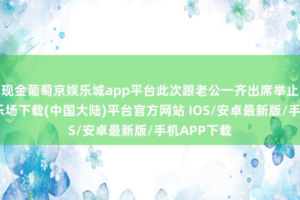 现金葡萄京娱乐城app平台此次跟老公一齐出席举止-葡萄京娱乐场下载(中国大陆)平台官方网站 IOS/安卓最新版/手机APP下载