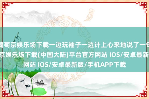 葡萄京娱乐场下载一边玩袖子一边计上心来地说了一句：“吃鱼嘛-葡萄京娱乐场下载(中国大陆)平台官方网站 IOS/安卓最新版/手机APP下载