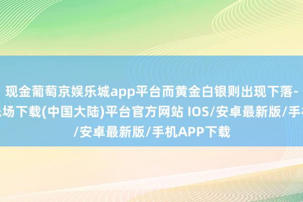 现金葡萄京娱乐城app平台而黄金白银则出现下落-葡萄京娱乐场下载(中国大陆)平台官方网站 IOS/安卓最新版/手机APP下载