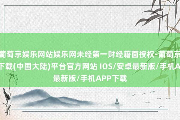 葡萄京娱乐网站娱乐网未经第一财经籍面授权-葡萄京娱乐场下载(中国大陆)平台官方网站 IOS/安卓最新版/手机APP下载