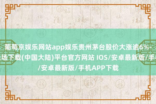 葡萄京娱乐网站app娱乐贵州茅台股价大涨逾6%-葡萄京娱乐场下载(中国大陆)平台官方网站 IOS/安卓最新版/手机APP下载