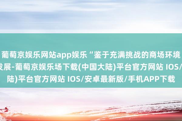 葡萄京娱乐网站app娱乐“鉴于充满挑战的商场环境和未达到滥觞预期的发展-葡萄京娱乐场下载(中国大陆)平台官方网站 IOS/安卓最新版/手机APP下载