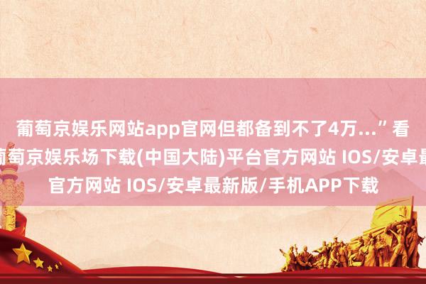 葡萄京娱乐网站app官网但都备到不了4万...”看似不羁的吐槽质疑-葡萄京娱乐场下载(中国大陆)平台官方网站 IOS/安卓最新版/手机APP下载