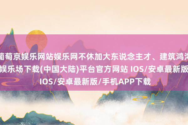 葡萄京娱乐网站娱乐网不休加大东说念主才、建筑鸿沟的进入-葡萄京娱乐场下载(中国大陆)平台官方网站 IOS/安卓最新版/手机APP下载