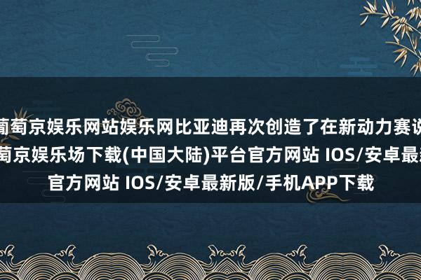 葡萄京娱乐网站娱乐网比亚迪再次创造了在新动力赛说念的“加快度”-葡萄京娱乐场下载(中国大陆)平台官方网站 IOS/安卓最新版/手机APP下载