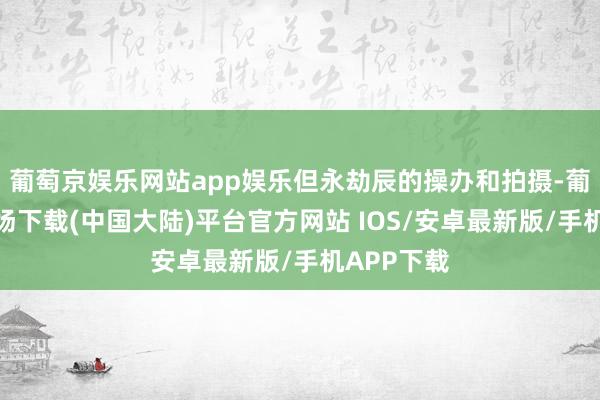 葡萄京娱乐网站app娱乐但永劫辰的操办和拍摄-葡萄京娱乐场下载(中国大陆)平台官方网站 IOS/安卓最新版/手机APP下载