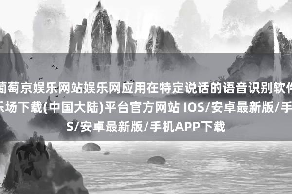 葡萄京娱乐网站娱乐网应用在特定说话的语音识别软件-葡萄京娱乐场下载(中国大陆)平台官方网站 IOS/安卓最新版/手机APP下载