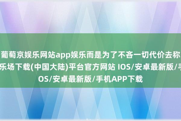 葡萄京娱乐网站app娱乐而是为了不吝一切代价去称霸-葡萄京娱乐场下载(中国大陆)平台官方网站 IOS/安卓最新版/手机APP下载