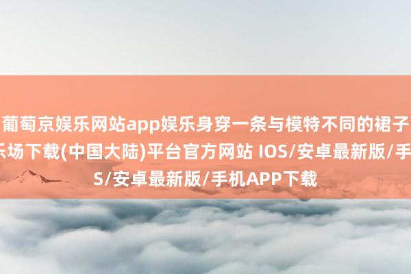 葡萄京娱乐网站app娱乐身穿一条与模特不同的裙子-葡萄京娱乐场下载(中国大陆)平台官方网站 IOS/安卓最新版/手机APP下载