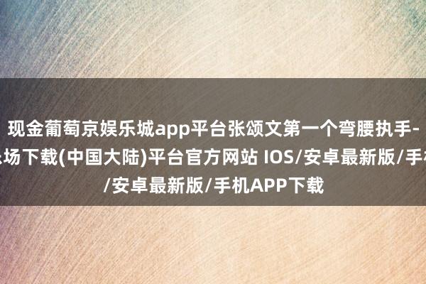 现金葡萄京娱乐城app平台张颂文第一个弯腰执手-葡萄京娱乐场下载(中国大陆)平台官方网站 IOS/安卓最新版/手机APP下载