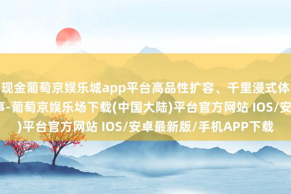 现金葡萄京娱乐城app平台高品性扩容、千里浸式体验、东说念主性化做事-葡萄京娱乐场下载(中国大陆)平台官方网站 IOS/安卓最新版/手机APP下载