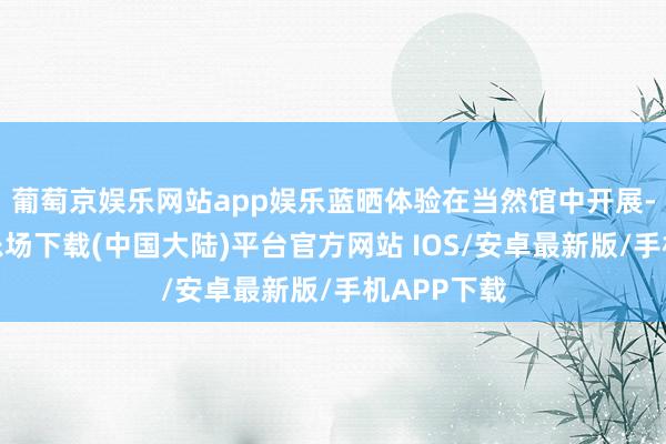 葡萄京娱乐网站app娱乐蓝晒体验在当然馆中开展-葡萄京娱乐场下载(中国大陆)平台官方网站 IOS/安卓最新版/手机APP下载