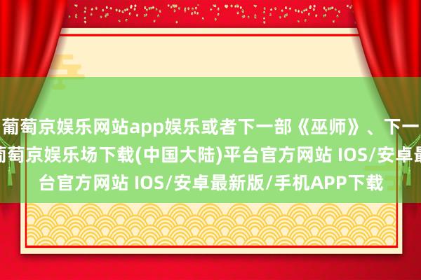 葡萄京娱乐网站app娱乐或者下一部《巫师》、下一部《赛博一又克》-葡萄京娱乐场下载(中国大陆)平台官方网站 IOS/安卓最新版/手机APP下载