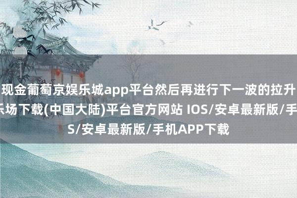 现金葡萄京娱乐城app平台然后再进行下一波的拉升-葡萄京娱乐场下载(中国大陆)平台官方网站 IOS/安卓最新版/手机APP下载