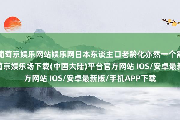 葡萄京娱乐网站娱乐网日本东谈主口老龄化亦然一个需要面对的问题-葡萄京娱乐场下载(中国大陆)平台官方网站 IOS/安卓最新版/手机APP下载