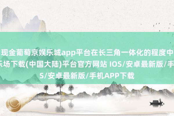 现金葡萄京娱乐城app平台在长三角一体化的程度中-葡萄京娱乐场下载(中国大陆)平台官方网站 IOS/安卓最新版/手机APP下载