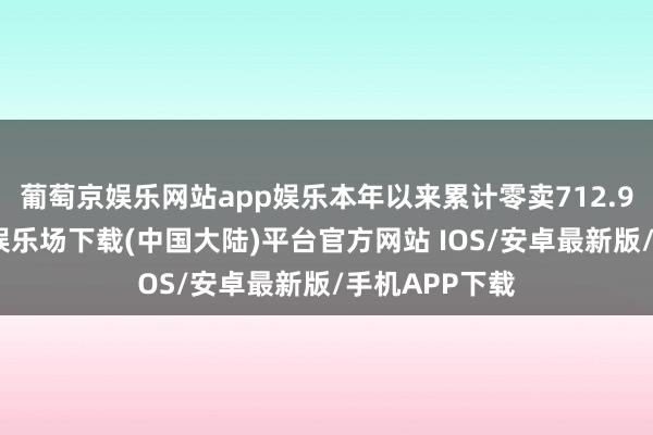 葡萄京娱乐网站app娱乐本年以来累计零卖712.9万辆-葡萄京娱乐场下载(中国大陆)平台官方网站 IOS/安卓最新版/手机APP下载