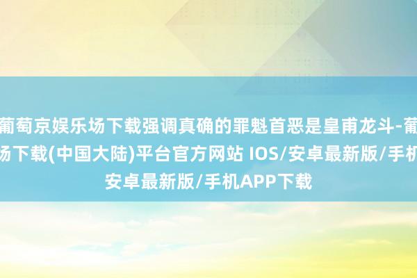 葡萄京娱乐场下载强调真确的罪魁首恶是皇甫龙斗-葡萄京娱乐场下载(中国大陆)平台官方网站 IOS/安卓最新版/手机APP下载