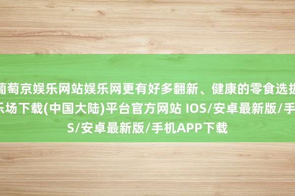 葡萄京娱乐网站娱乐网更有好多翻新、健康的零食选拔-葡萄京娱乐场下载(中国大陆)平台官方网站 IOS/安卓最新版/手机APP下载