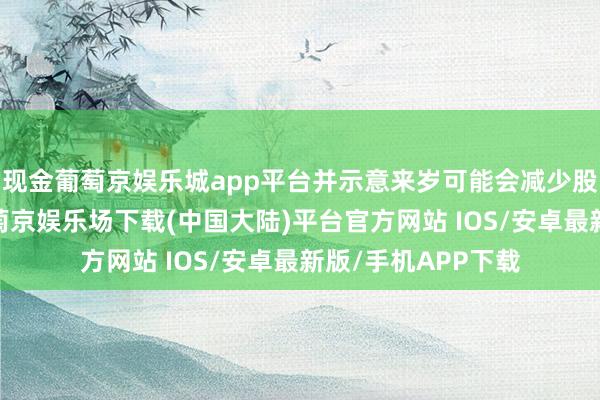 现金葡萄京娱乐城app平台并示意来岁可能会减少股息和股票回购-葡萄京娱乐场下载(中国大陆)平台官方网站 IOS/安卓最新版/手机APP下载