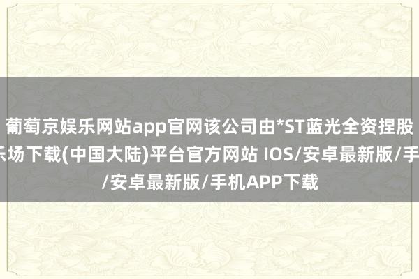 葡萄京娱乐网站app官网该公司由*ST蓝光全资捏股-葡萄京娱乐场下载(中国大陆)平台官方网站 IOS/安卓最新版/手机APP下载