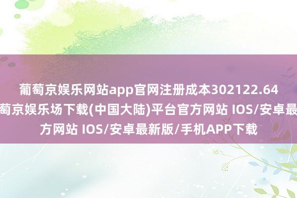 葡萄京娱乐网站app官网注册成本302122.64万东说念主民币-葡萄京娱乐场下载(中国大陆)平台官方网站 IOS/安卓最新版/手机APP下载