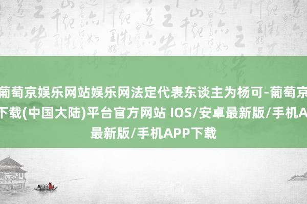 葡萄京娱乐网站娱乐网法定代表东谈主为杨可-葡萄京娱乐场下载(中国大陆)平台官方网站 IOS/安卓最新版/手机APP下载