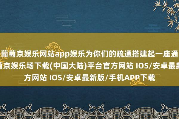 葡萄京娱乐网站app娱乐为你们的疏通搭建起一座通顺无阻的桥梁-葡萄京娱乐场下载(中国大陆)平台官方网站 IOS/安卓最新版/手机APP下载