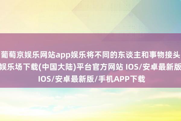 葡萄京娱乐网站app娱乐将不同的东谈主和事物接头在一谈-葡萄京娱乐场下载(中国大陆)平台官方网站 IOS/安卓最新版/手机APP下载