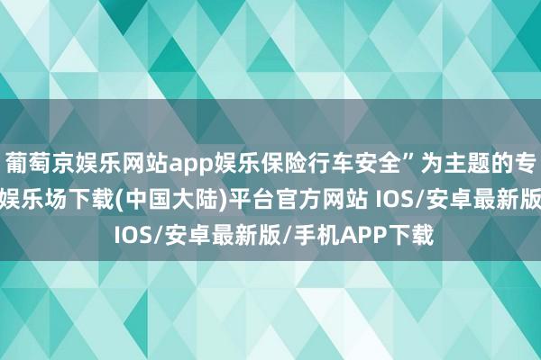 葡萄京娱乐网站app娱乐保险行车安全”为主题的专题活动-葡萄京娱乐场下载(中国大陆)平台官方网站 IOS/安卓最新版/手机APP下载