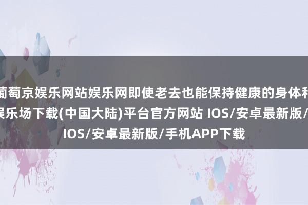 葡萄京娱乐网站娱乐网即使老去也能保持健康的身体和精神-葡萄京娱乐场下载(中国大陆)平台官方网站 IOS/安卓最新版/手机APP下载